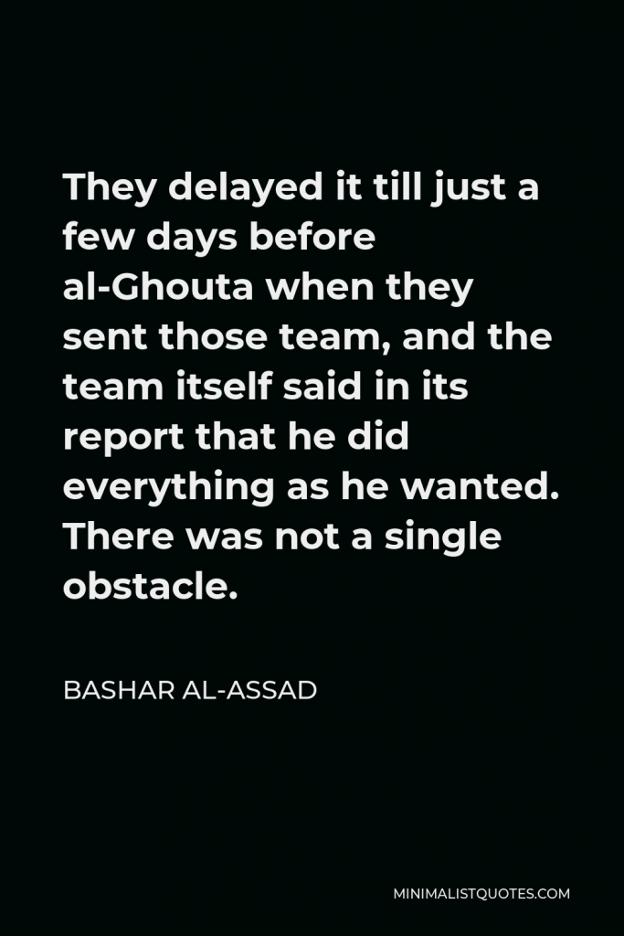 Bashar al-Assad Quote - They delayed it till just a few days before al-Ghouta when they sent those team, and the team itself said in its report that he did everything as he wanted. There was not a single obstacle.