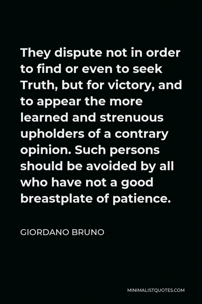 Giordano Bruno Quote - They dispute not in order to find or even to seek Truth, but for victory, and to appear the more learned and strenuous upholders of a contrary opinion. Such persons should be avoided by all who have not a good breastplate of patience.