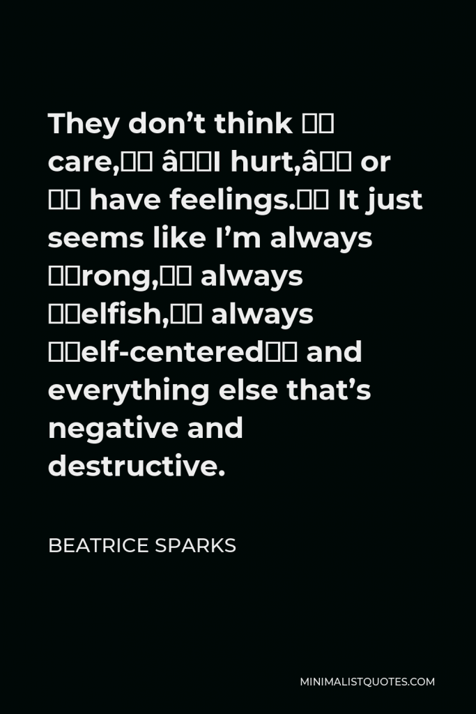Beatrice Sparks Quote - They don’t think “I care,” “I hurt,” or “I have feelings.” It just seems like I’m always “wrong,” always “selfish,” always “self-centered” and everything else that’s negative and destructive.
