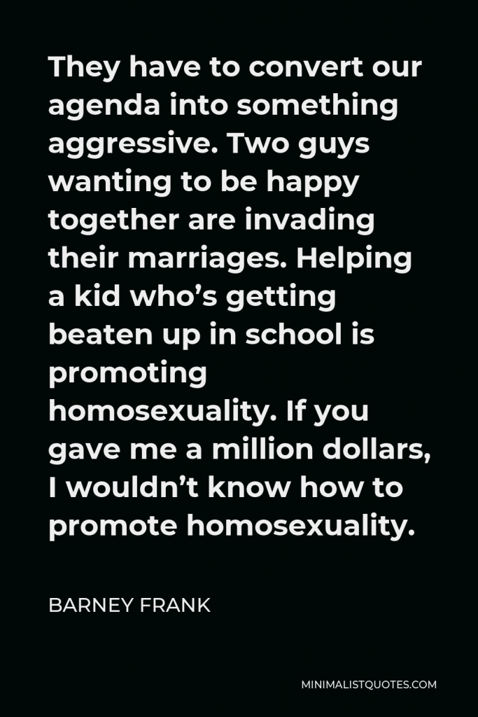 Barney Frank Quote - They have to convert our agenda into something aggressive. Two guys wanting to be happy together are invading their marriages. Helping a kid who’s getting beaten up in school is promoting homosexuality. If you gave me a million dollars, I wouldn’t know how to promote homosexuality.