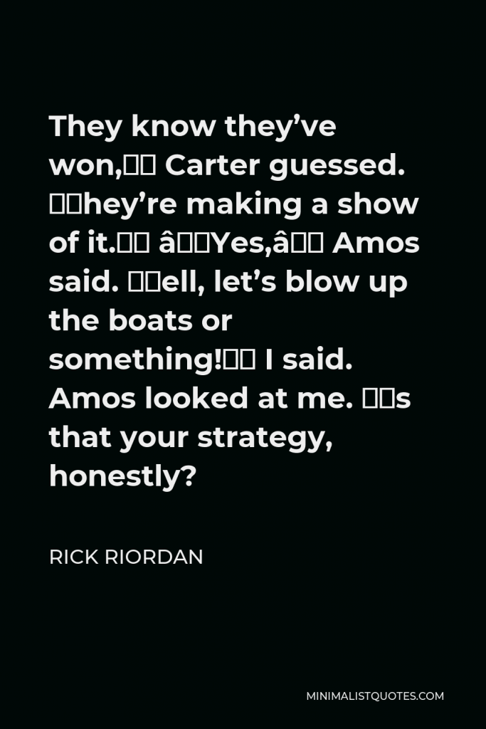 Rick Riordan Quote - They know they’ve won,” Carter guessed. “They’re making a show of it.” “Yes,” Amos said. “Well, let’s blow up the boats or something!” I said. Amos looked at me. “Is that your strategy, honestly?