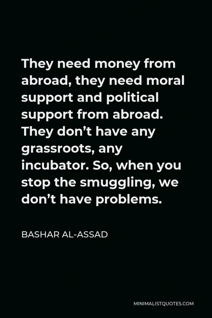 Bashar al-Assad Quote - They need money from abroad, they need moral support and political support from abroad. They don’t have any grassroots, any incubator. So, when you stop the smuggling, we don’t have problems.