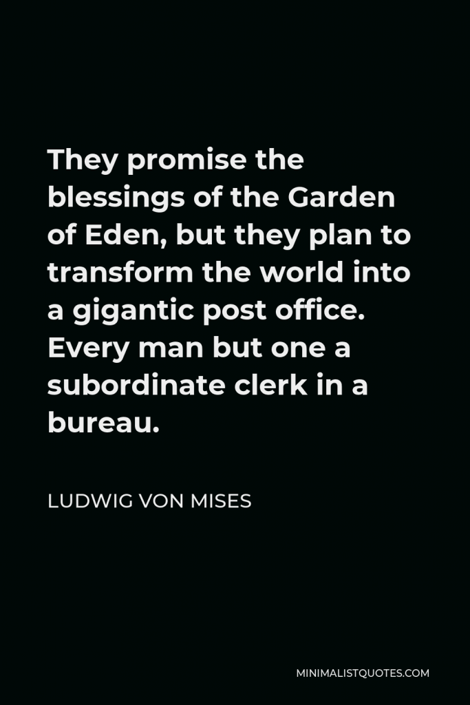 Ludwig von Mises Quote - They promise the blessings of the Garden of Eden, but they plan to transform the world into a gigantic post office. Every man but one a subordinate clerk in a bureau.