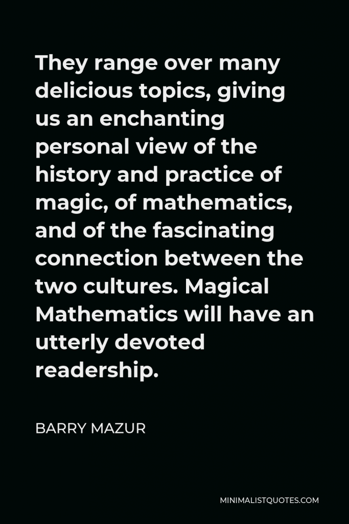 Barry Mazur Quote - They range over many delicious topics, giving us an enchanting personal view of the history and practice of magic, of mathematics, and of the fascinating connection between the two cultures. Magical Mathematics will have an utterly devoted readership.