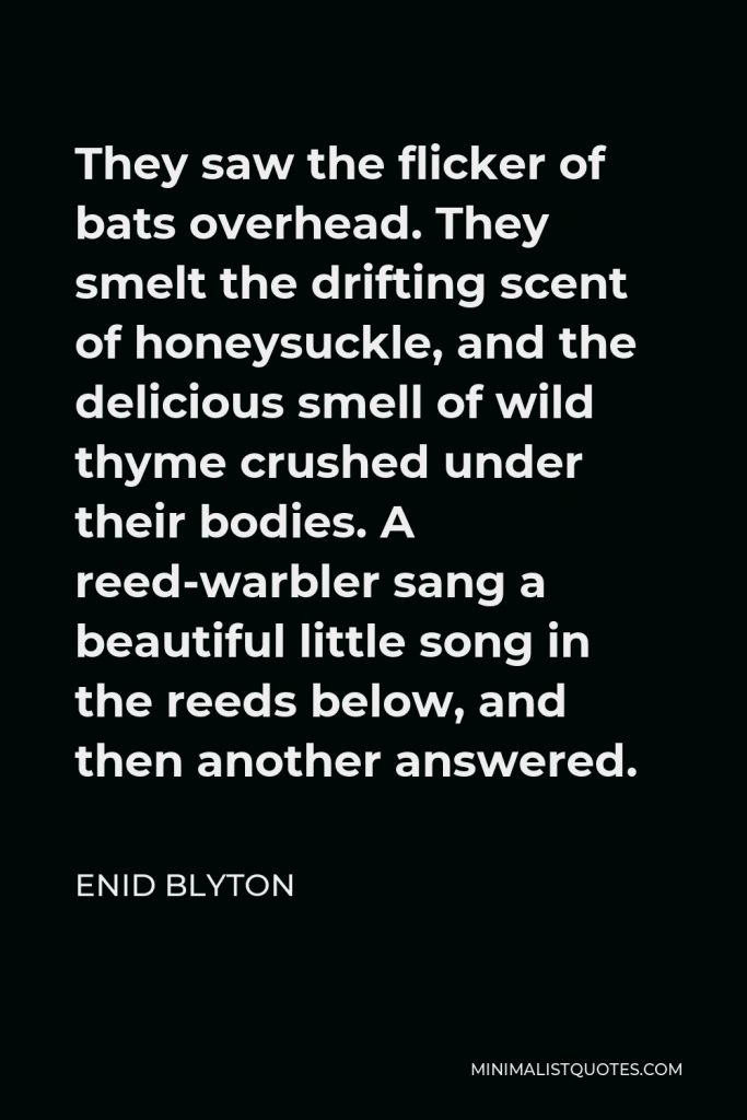 Enid Blyton Quote - They saw the flicker of bats overhead. They smelt the drifting scent of honeysuckle, and the delicious smell of wild thyme crushed under their bodies. A reed-warbler sang a beautiful little song in the reeds below, and then another answered.