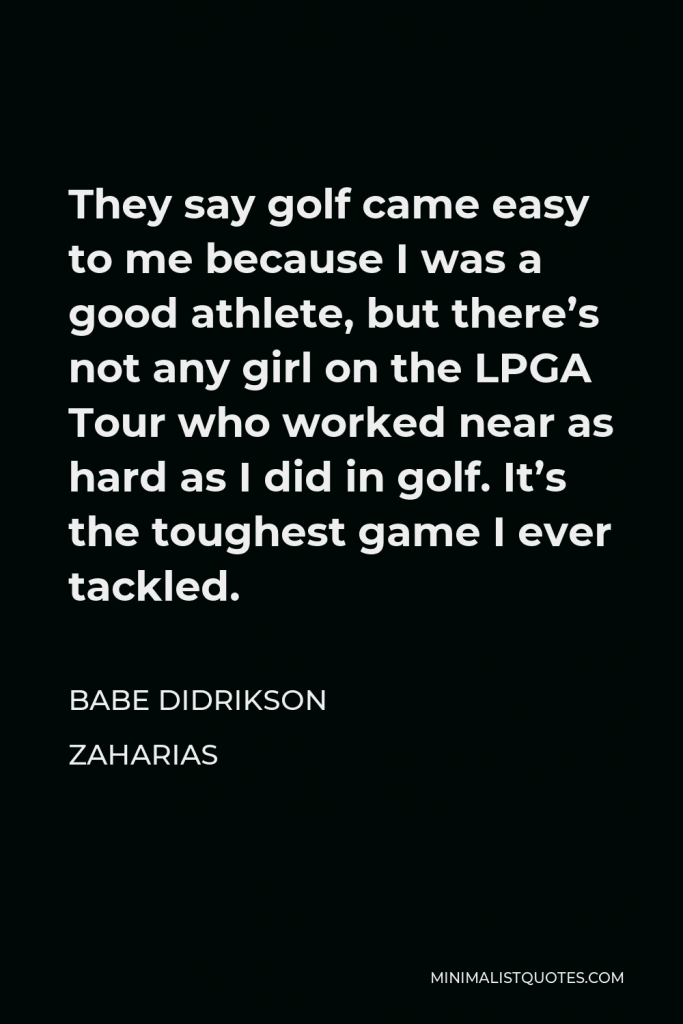Babe Didrikson Zaharias Quote - They say golf came easy to me because I was a good athlete, but there’s not any girl on the LPGA Tour who worked near as hard as I did in golf. It’s the toughest game I ever tackled.