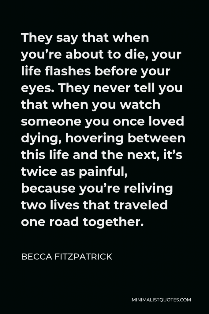Becca Fitzpatrick Quote - They say that when you’re about to die, your life flashes before your eyes. They never tell you that when you watch someone you once loved dying, hovering between this life and the next, it’s twice as painful, because you’re reliving two lives that traveled one road together.