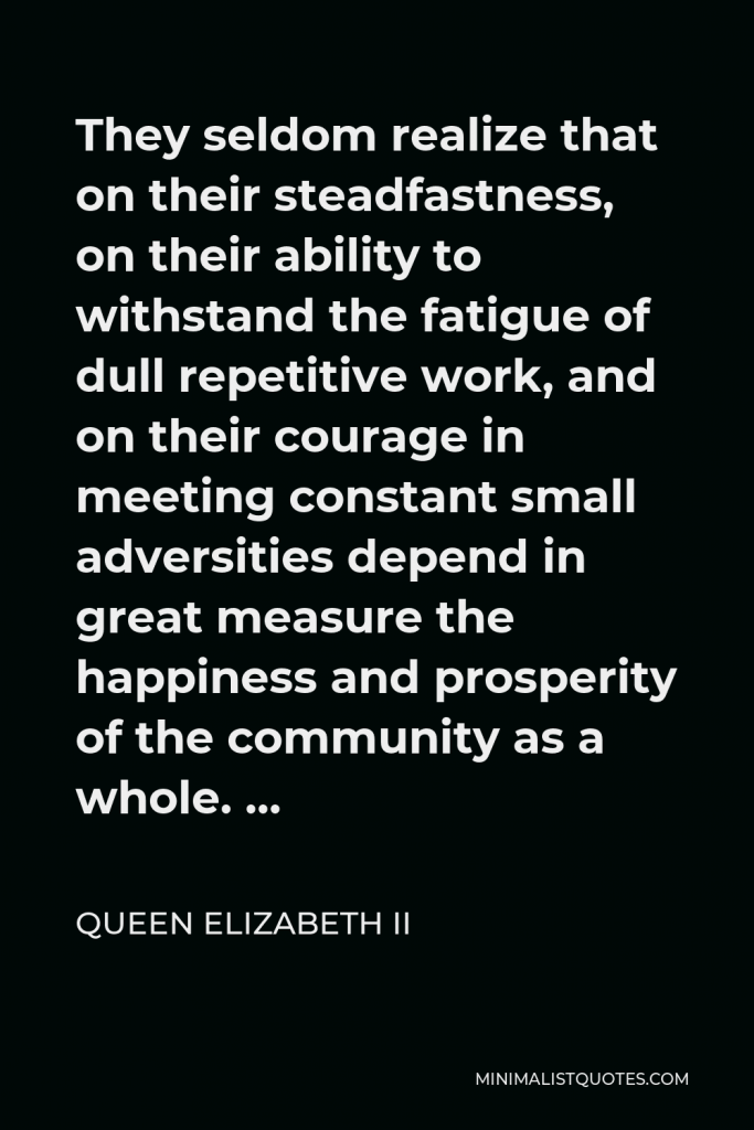Queen Elizabeth II Quote - They seldom realize that on their steadfastness, on their ability to withstand the fatigue of dull repetitive work, and on their courage in meeting constant small adversities depend in great measure the happiness and prosperity of the community as a whole. …