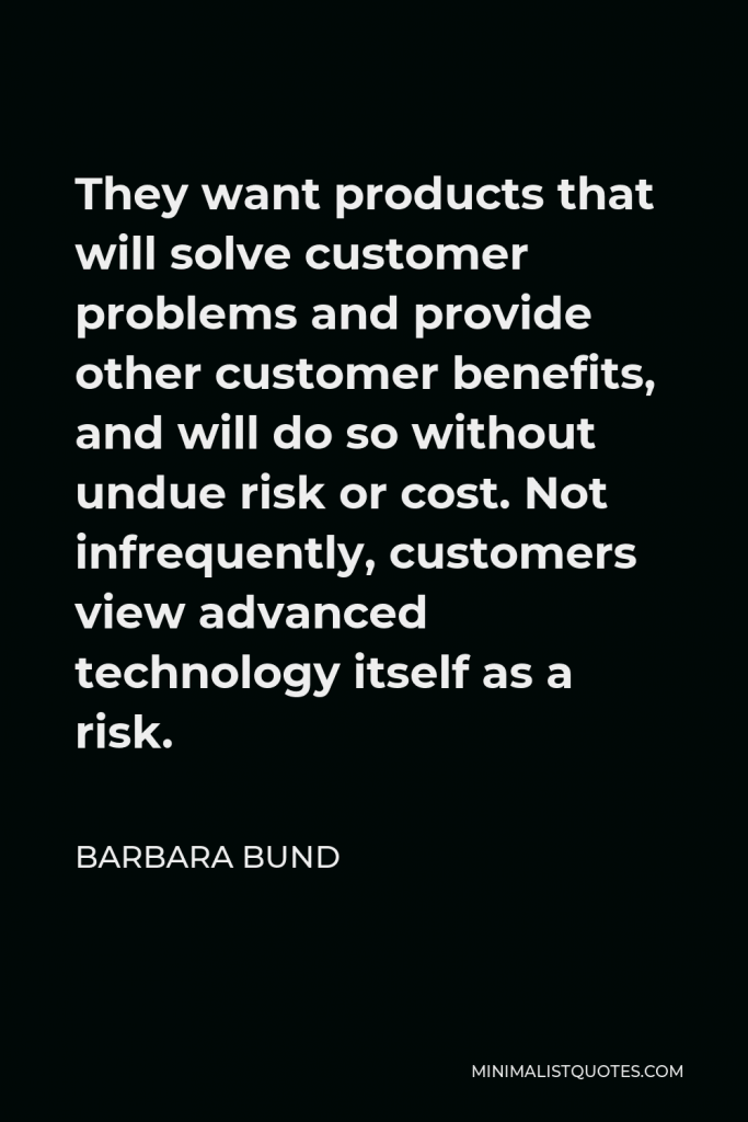 Barbara Bund Quote - They want products that will solve customer problems and provide other customer benefits, and will do so without undue risk or cost. Not infrequently, customers view advanced technology itself as a risk.