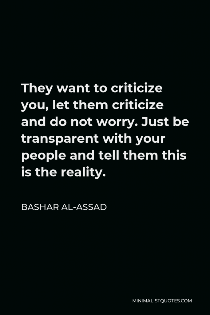 Bashar al-Assad Quote - They want to criticize you, let them criticize and do not worry. Just be transparent with your people and tell them this is the reality.