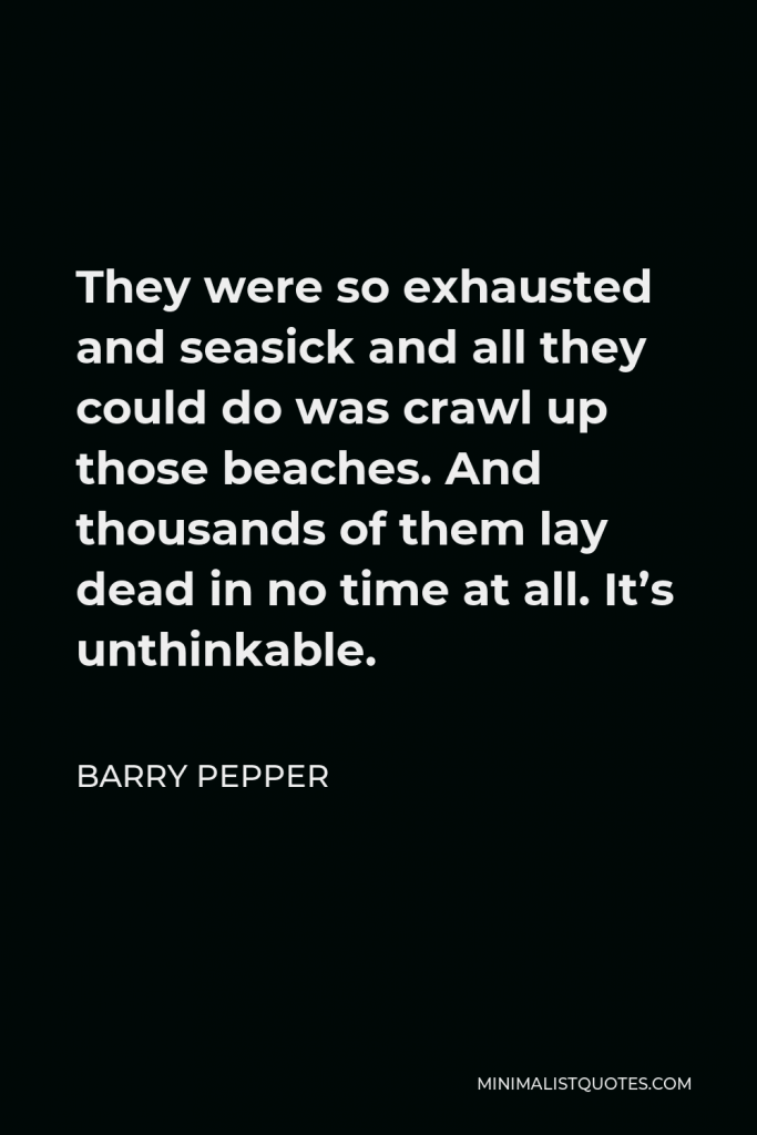 Barry Pepper Quote - They were so exhausted and seasick and all they could do was crawl up those beaches. And thousands of them lay dead in no time at all. It’s unthinkable.