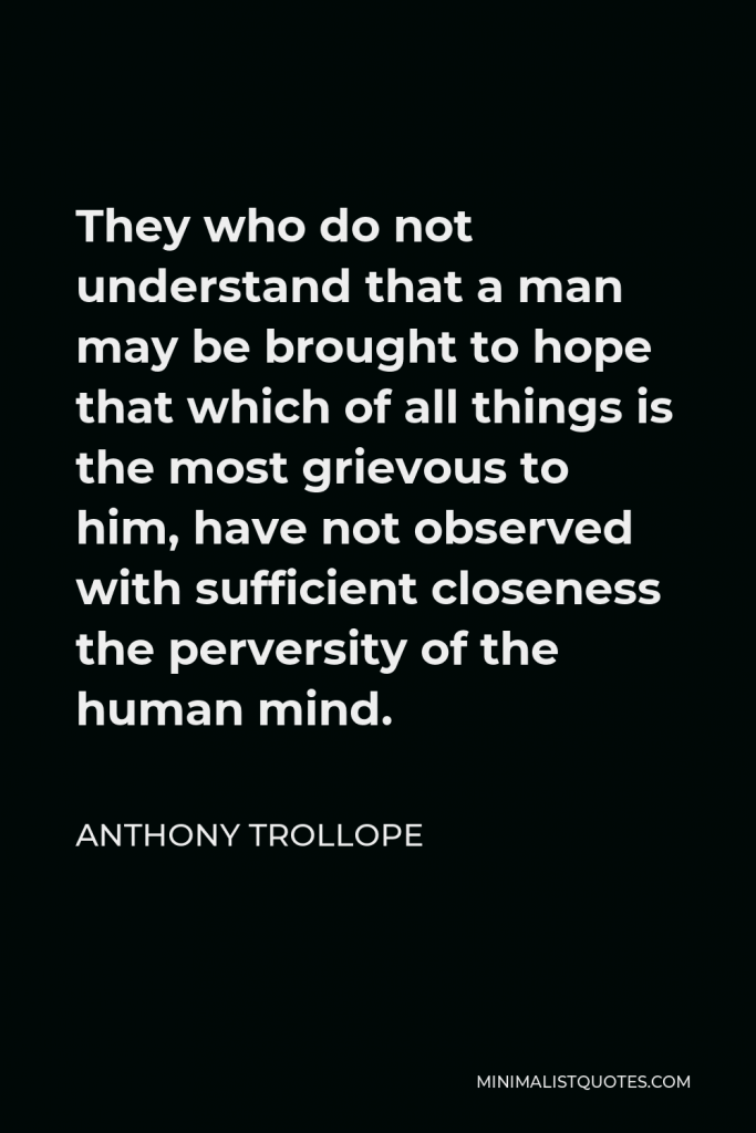 Anthony Trollope Quote - They who do not understand that a man may be brought to hope that which of all things is the most grievous to him, have not observed with sufficient closeness the perversity of the human mind.