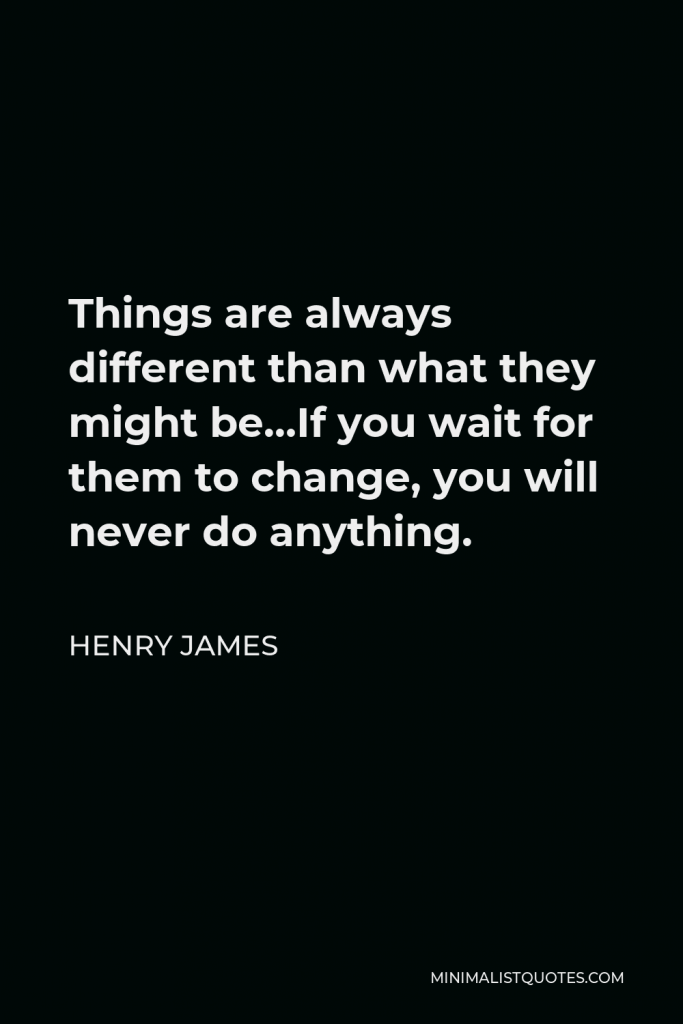 Henry James Quote - Things are always different than what they might be…If you wait for them to change, you will never do anything.