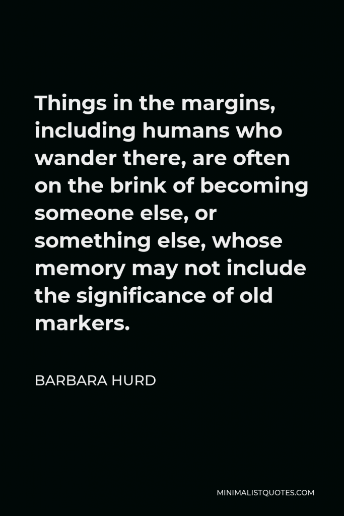 Barbara Hurd Quote - Things in the margins, including humans who wander there, are often on the brink of becoming someone else, or something else, whose memory may not include the significance of old markers.