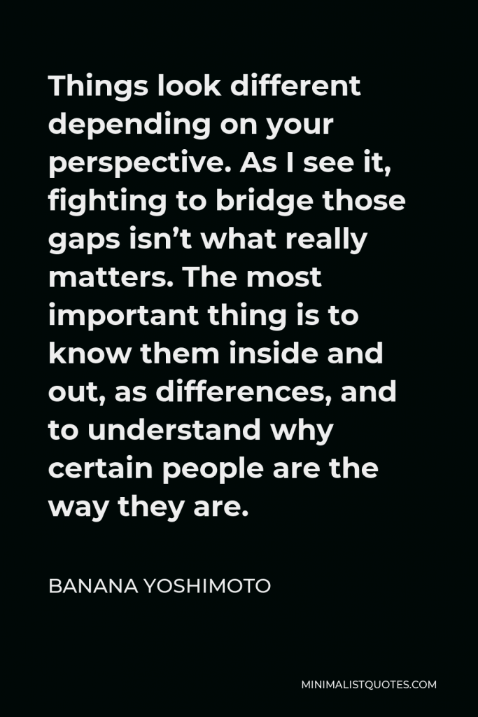 Banana Yoshimoto Quote - Things look different depending on your perspective. As I see it, fighting to bridge those gaps isn’t what really matters. The most important thing is to know them inside and out, as differences, and to understand why certain people are the way they are.