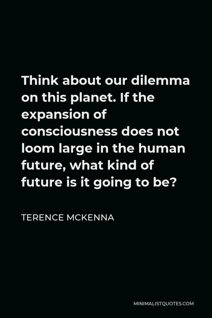 Terence McKenna Quote - Think about our dilemma on this planet. If the expansion of consciousness does not loom large in the human future, what kind of future is it going to be?