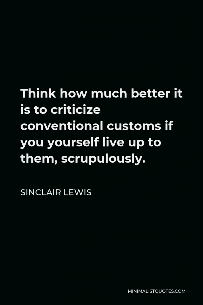 Sinclair Lewis Quote - Think how much better it is to criticize conventional customs if you yourself live up to them, scrupulously.