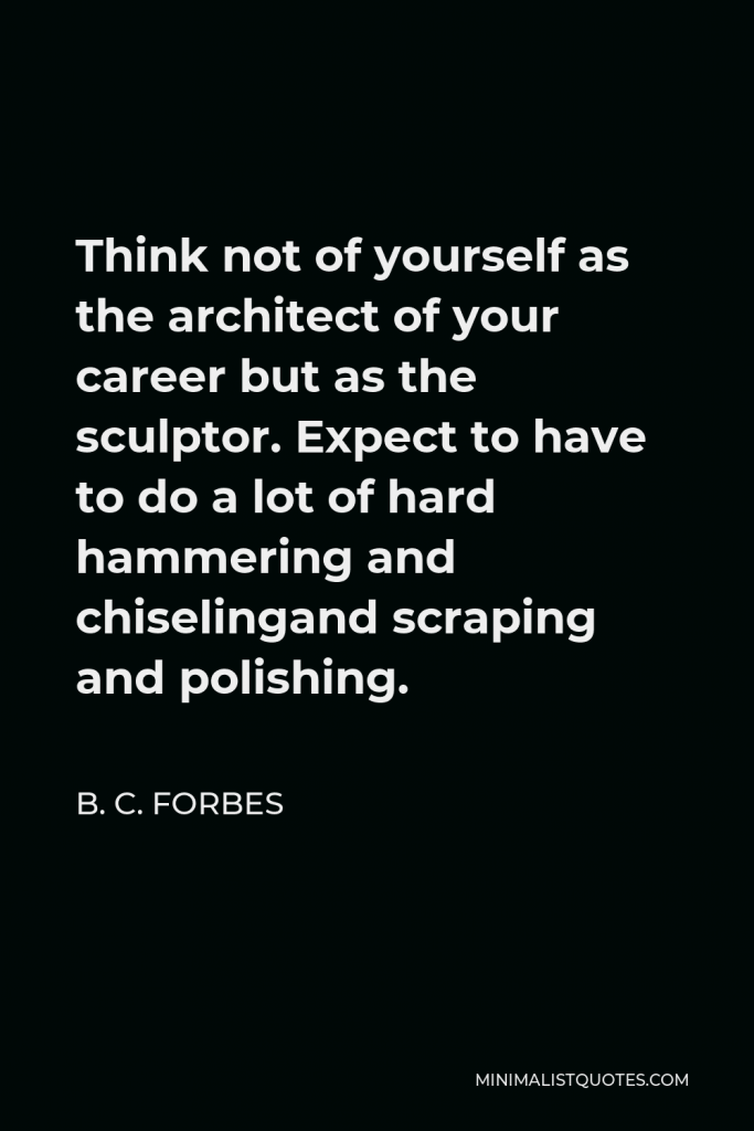 B. C. Forbes Quote - Think not of yourself as the architect of your career but as the sculptor. Expect to have to do a lot of hard hammering and chiselingand scraping and polishing.