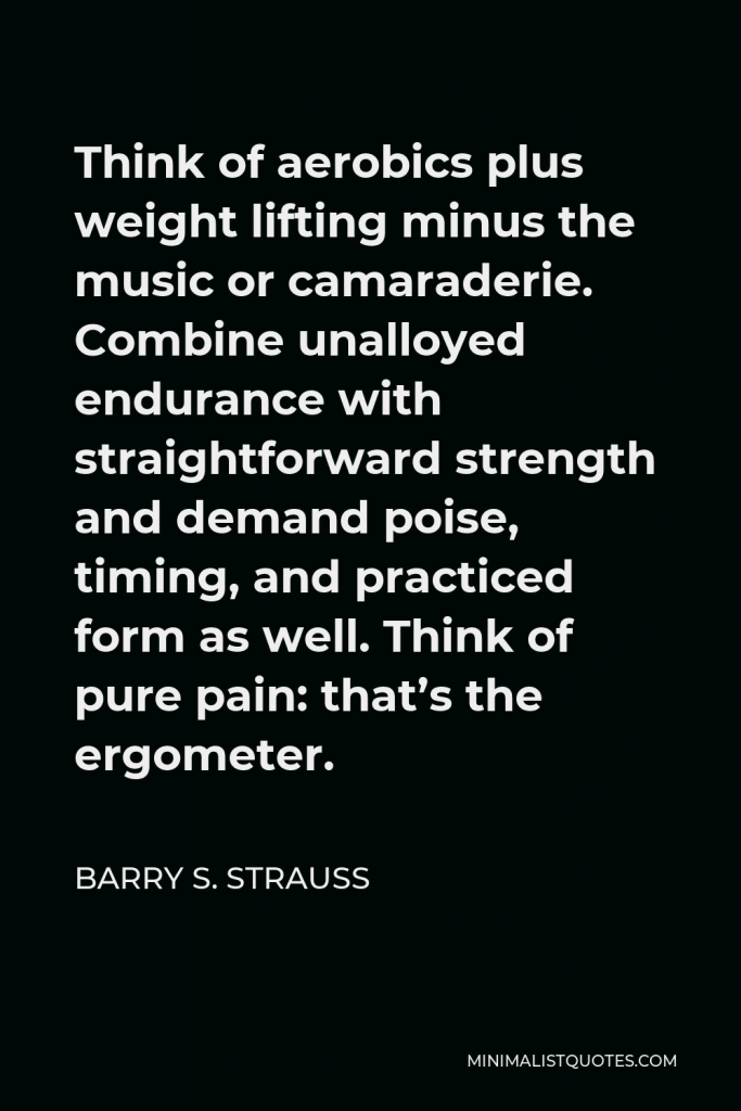 Barry S. Strauss Quote - Think of aerobics plus weight lifting minus the music or camaraderie. Combine unalloyed endurance with straightforward strength and demand poise, timing, and practiced form as well. Think of pure pain: that’s the ergometer.
