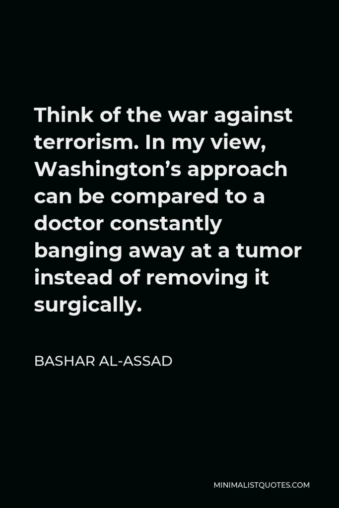 Bashar al-Assad Quote - Think of the war against terrorism. In my view, Washington’s approach can be compared to a doctor constantly banging away at a tumor instead of removing it surgically.