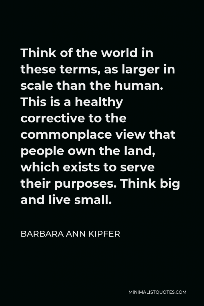 Barbara Ann Kipfer Quote - Think of the world in these terms, as larger in scale than the human. This is a healthy corrective to the commonplace view that people own the land, which exists to serve their purposes. Think big and live small.
