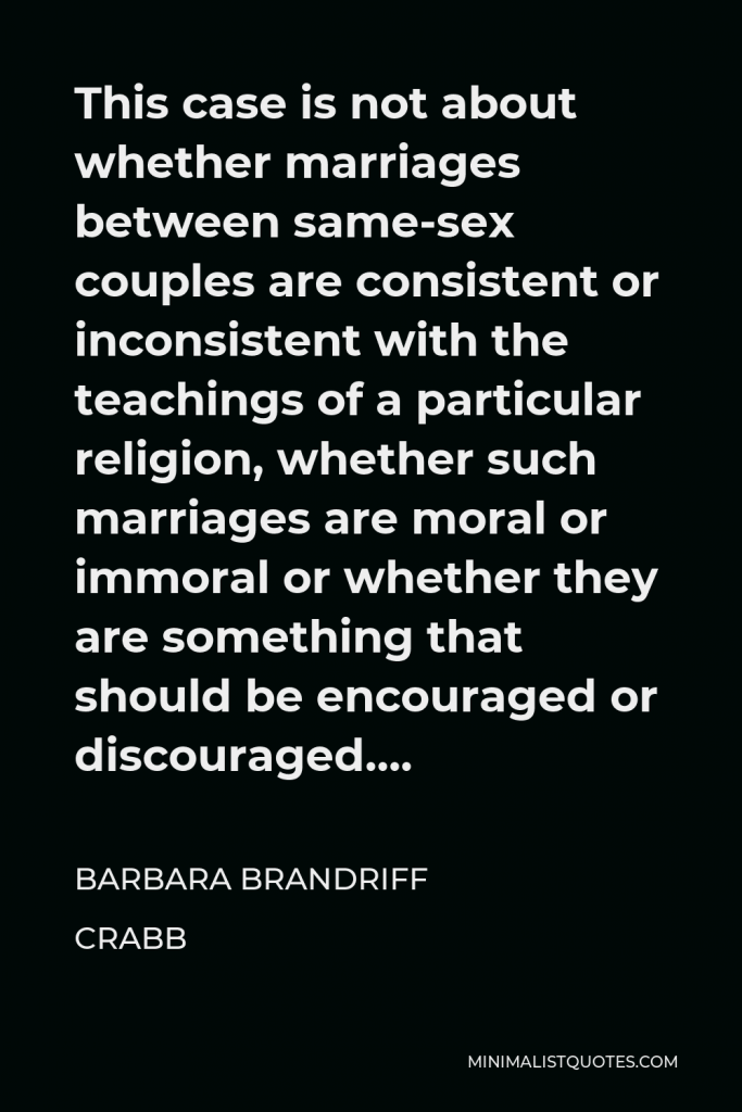Barbara Brandriff Crabb Quote - This case is not about whether marriages between same-sex couples are consistent or inconsistent with the teachings of a particular religion, whether such marriages are moral or immoral or whether they are something that should be encouraged or discouraged….