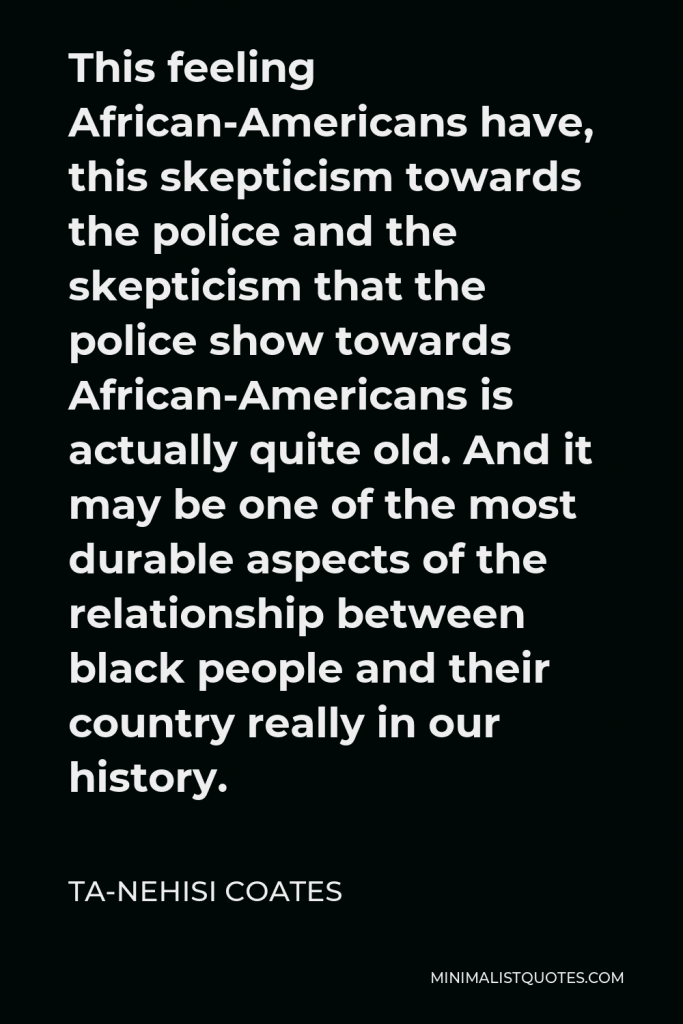 Ta-Nehisi Coates Quote - This feeling African-Americans have, this skepticism towards the police and the skepticism that the police show towards African-Americans is actually quite old. And it may be one of the most durable aspects of the relationship between black people and their country really in our history.