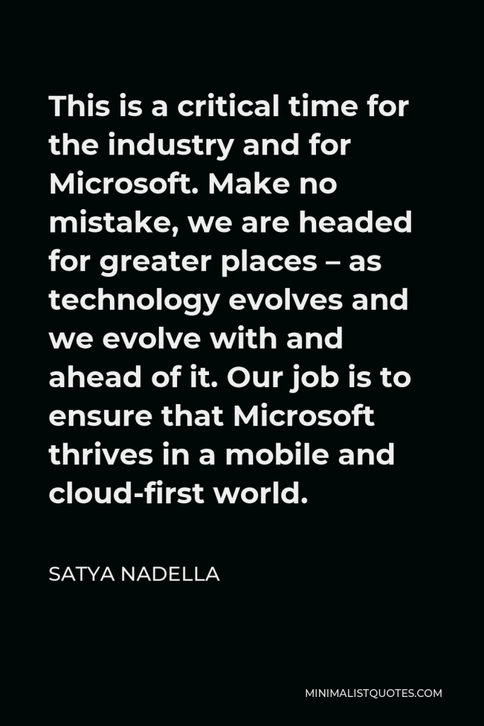 Satya Nadella Quote - This is a critical time for the industry and for Microsoft. Make no mistake, we are headed for greater places – as technology evolves and we evolve with and ahead of it. Our job is to ensure that Microsoft thrives in a mobile and cloud-first world.