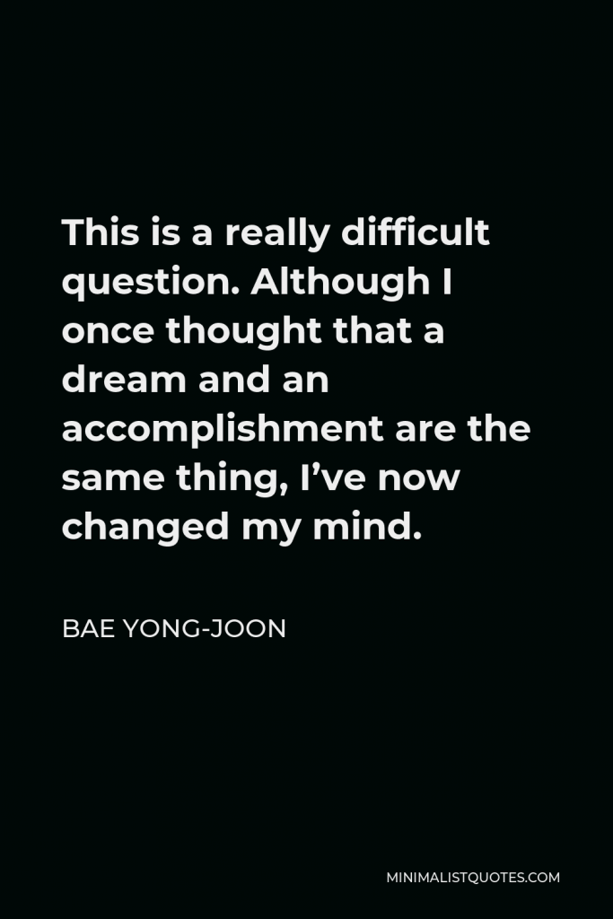 Bae Yong-joon Quote - This is a really difficult question. Although I once thought that a dream and an accomplishment are the same thing, I’ve now changed my mind.