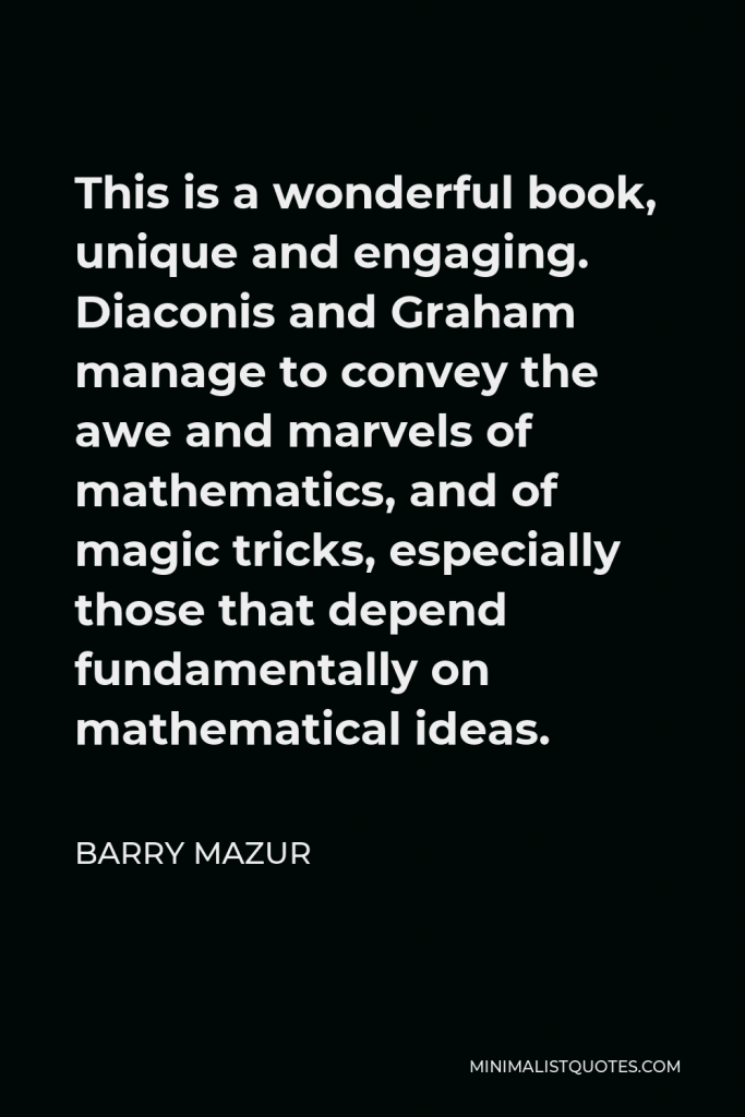 Barry Mazur Quote - This is a wonderful book, unique and engaging. Diaconis and Graham manage to convey the awe and marvels of mathematics, and of magic tricks, especially those that depend fundamentally on mathematical ideas.