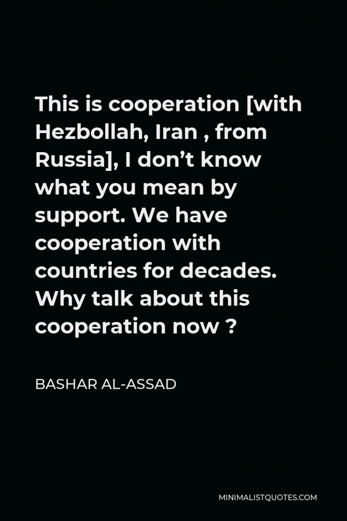 Bashar al-Assad Quote - This is cooperation [with Hezbollah, Iran , from Russia], I don’t know what you mean by support. We have cooperation with countries for decades. Why talk about this cooperation now ?