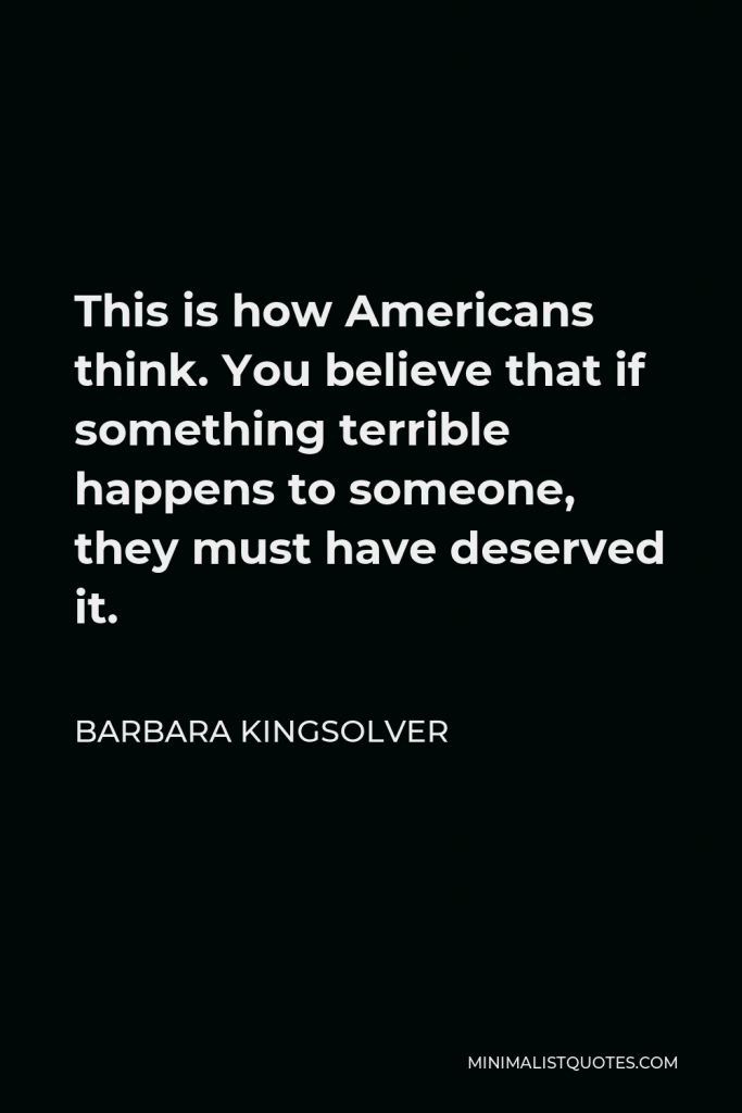 Barbara Kingsolver Quote - This is how Americans think. You believe that if something terrible happens to someone, they must have deserved it.