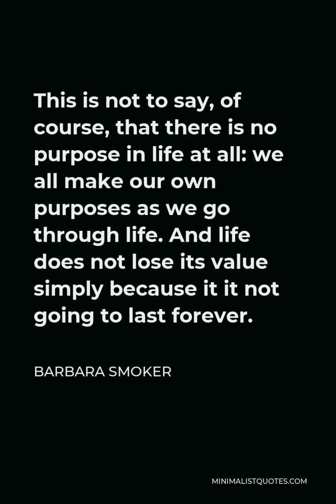Barbara Smoker Quote - This is not to say, of course, that there is no purpose in life at all: we all make our own purposes as we go through life. And life does not lose its value simply because it it not going to last forever.