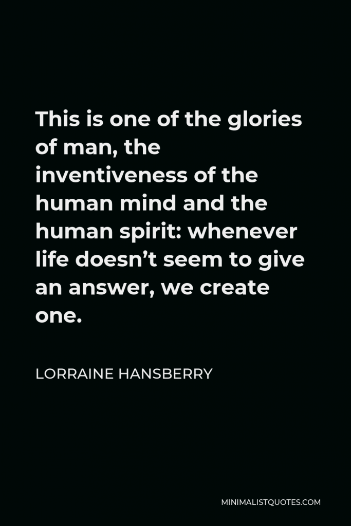Lorraine Hansberry Quote - This is one of the glories of man, the inventiveness of the human mind and the human spirit: whenever life doesn’t seem to give an answer, we create one.