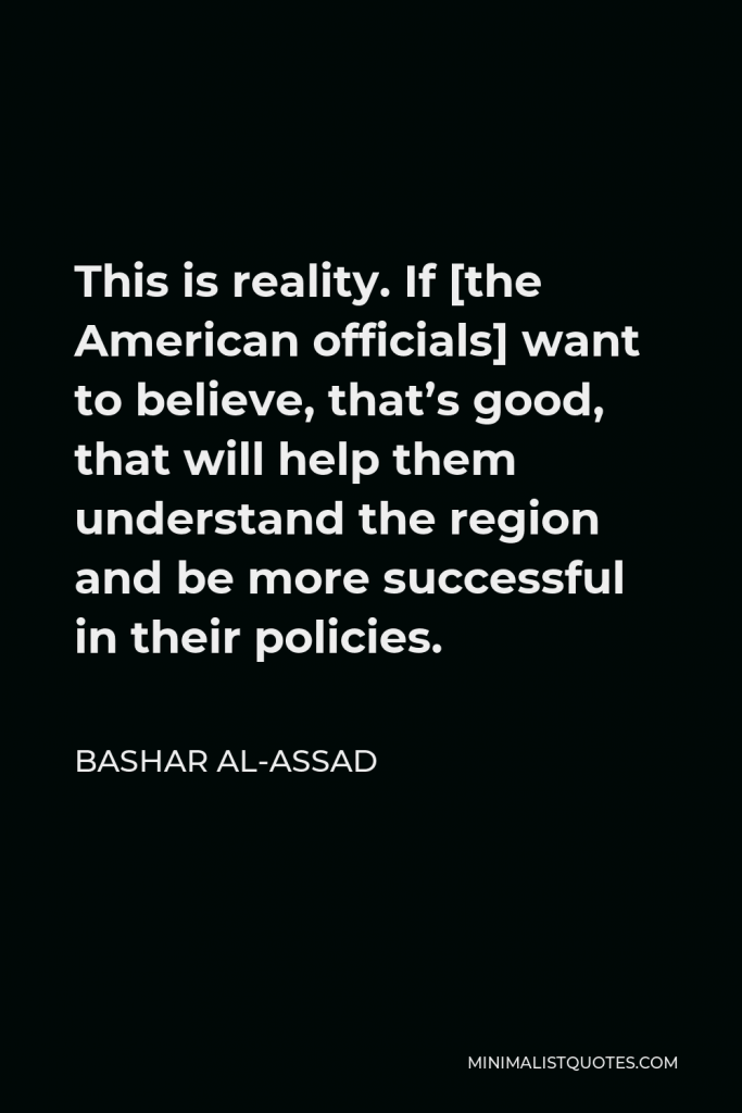 Bashar al-Assad Quote - This is reality. If [the American officials] want to believe, that’s good, that will help them understand the region and be more successful in their policies.