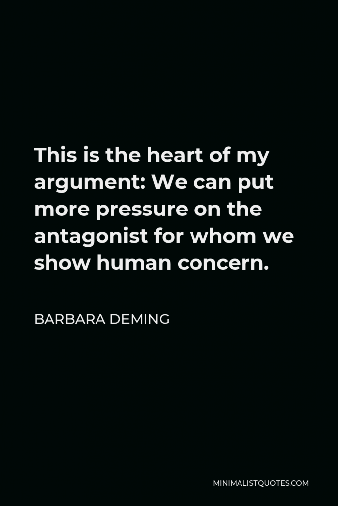 Barbara Deming Quote - This is the heart of my argument: We can put more pressure on the antagonist for whom we show human concern.