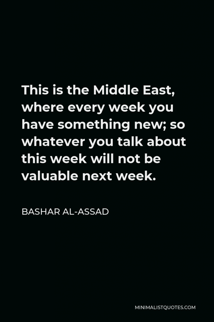 Bashar al-Assad Quote - This is the Middle East, where every week you have something new; so whatever you talk about this week will not be valuable next week.