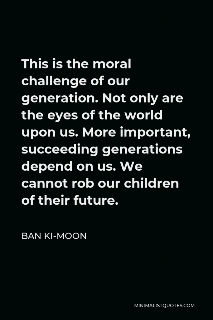 Ban Ki-moon Quote - This is the moral challenge of our generation. Not only are the eyes of the world upon us. More important, succeeding generations depend on us. We cannot rob our children of their future.