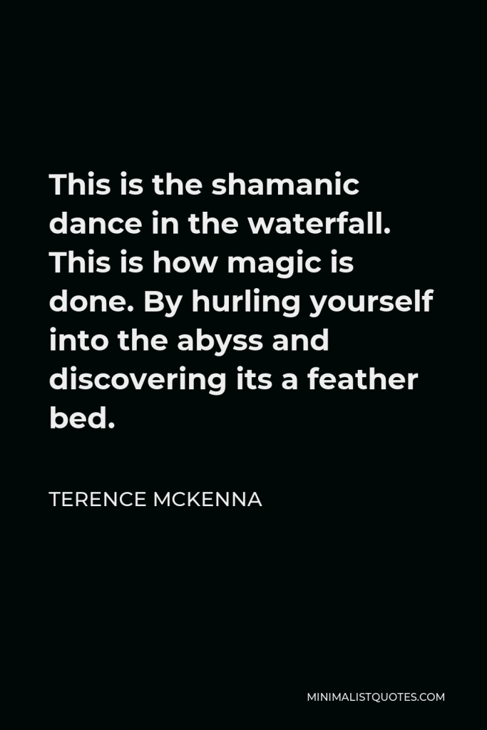 Terence McKenna Quote - This is the shamanic dance in the waterfall. This is how magic is done. By hurling yourself into the abyss and discovering its a feather bed.