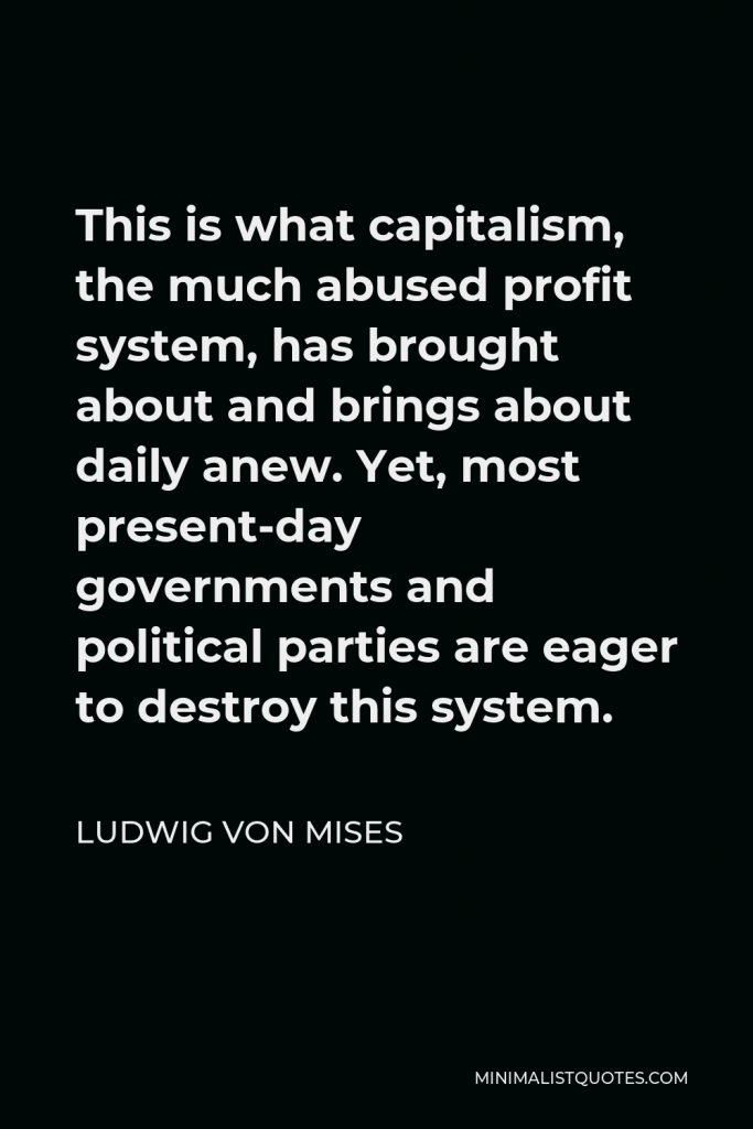Ludwig von Mises Quote - This is what capitalism, the much abused profit system, has brought about and brings about daily anew. Yet, most present-day governments and political parties are eager to destroy this system.