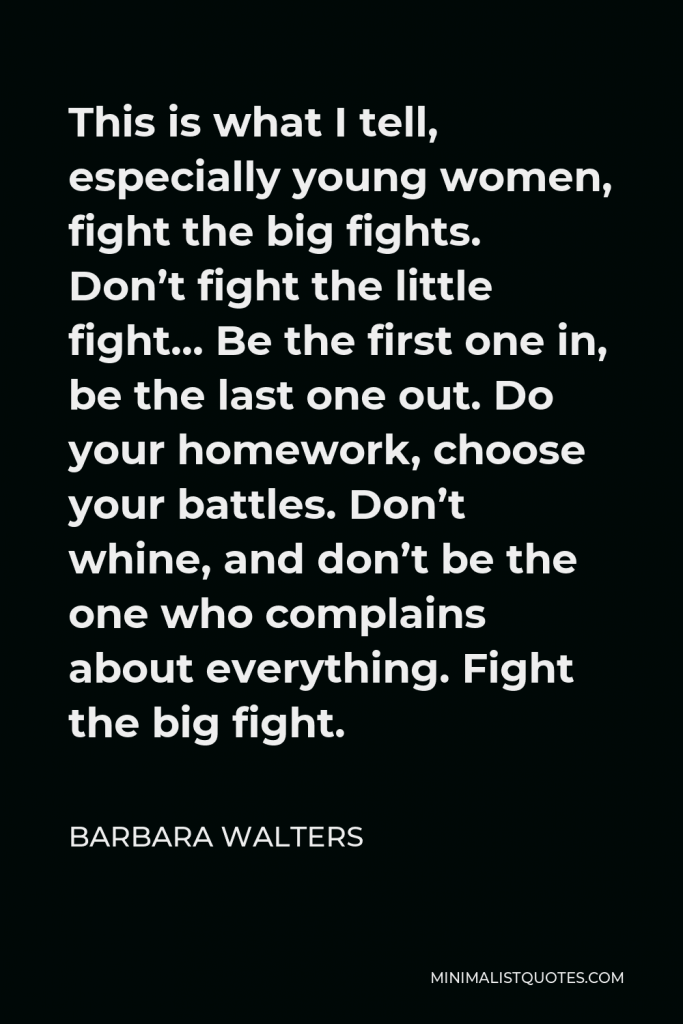 Barbara Walters Quote - This is what I tell, especially young women, fight the big fights. Don’t fight the little fight… Be the first one in, be the last one out. Do your homework, choose your battles. Don’t whine, and don’t be the one who complains about everything. Fight the big fight.