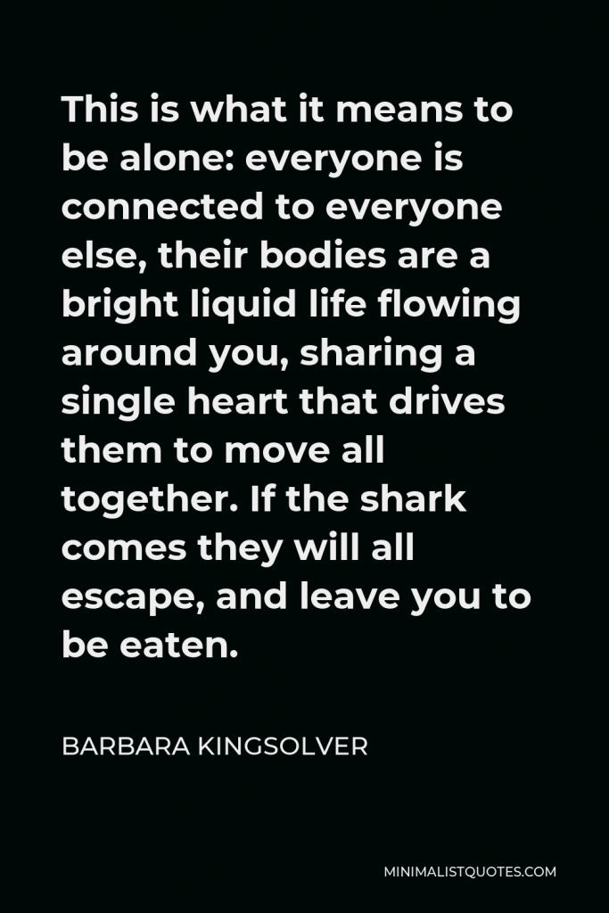 Barbara Kingsolver Quote - This is what it means to be alone: everyone is connected to everyone else, their bodies are a bright liquid life flowing around you, sharing a single heart that drives them to move all together. If the shark comes they will all escape, and leave you to be eaten.