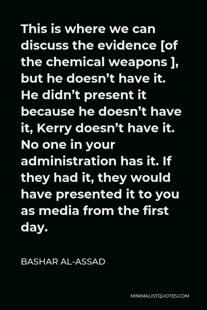 Bashar al-Assad Quote - This is where we can discuss the evidence [of the chemical weapons ], but he doesn’t have it. He didn’t present it because he doesn’t have it, Kerry doesn’t have it. No one in your administration has it. If they had it, they would have presented it to you as media from the first day.