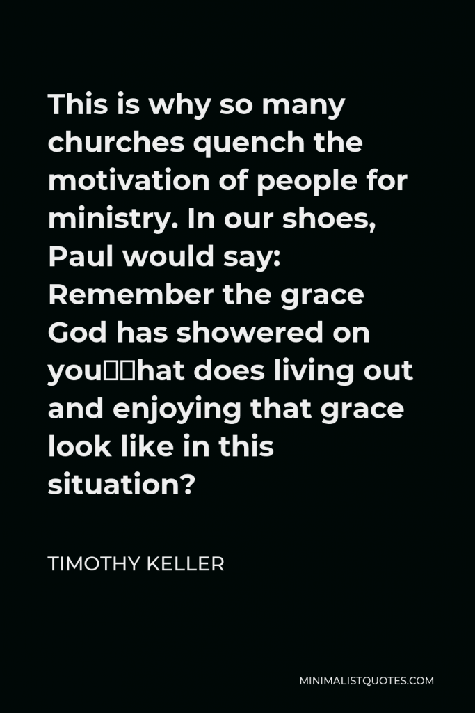 Timothy Keller Quote - This is why so many churches quench the motivation of people for ministry. In our shoes, Paul would say: Remember the grace God has showered on you—what does living out and enjoying that grace look like in this situation?