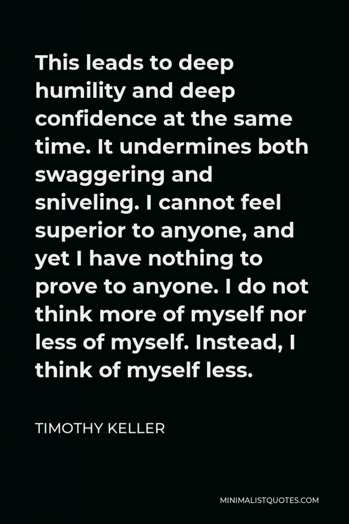 Timothy Keller Quote - This leads to deep humility and deep confidence at the same time. It undermines both swaggering and sniveling. I cannot feel superior to anyone, and yet I have nothing to prove to anyone. I do not think more of myself nor less of myself. Instead, I think of myself less.