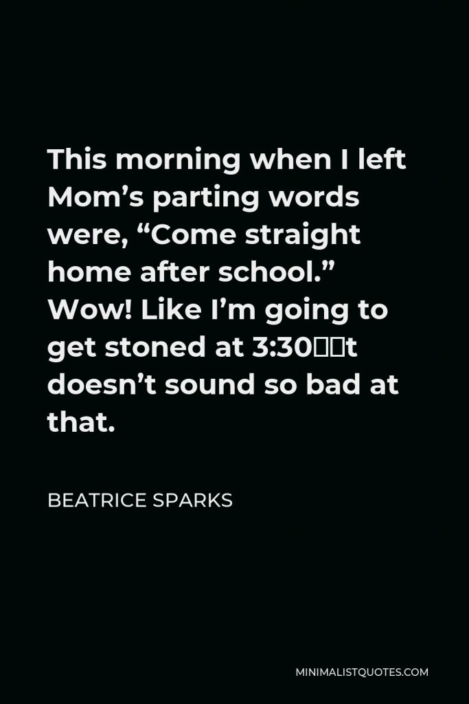 Beatrice Sparks Quote - This morning when I left Mom’s parting words were, “Come straight home after school.” Wow! Like I’m going to get stoned at 3:30—it doesn’t sound so bad at that.