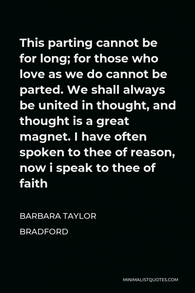 Barbara Taylor Bradford Quote - This parting cannot be for long; for those who love as we do cannot be parted. We shall always be united in thought, and thought is a great magnet. I have often spoken to thee of reason, now i speak to thee of faith