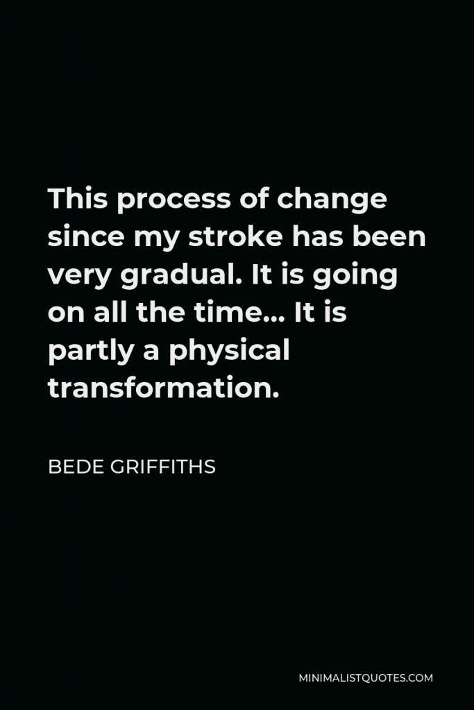 Bede Griffiths Quote - This process of change since my stroke has been very gradual. It is going on all the time… It is partly a physical transformation.