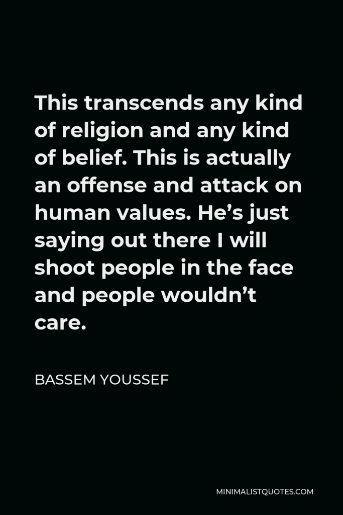 Bassem Youssef Quote - This transcends any kind of religion and any kind of belief. This is actually an offense and attack on human values. He’s just saying out there I will shoot people in the face and people wouldn’t care.