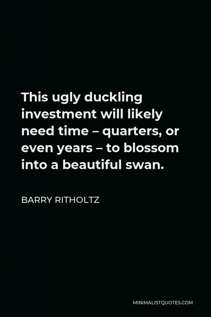 Barry Ritholtz Quote - This ugly duckling investment will likely need time – quarters, or even years – to blossom into a beautiful swan.